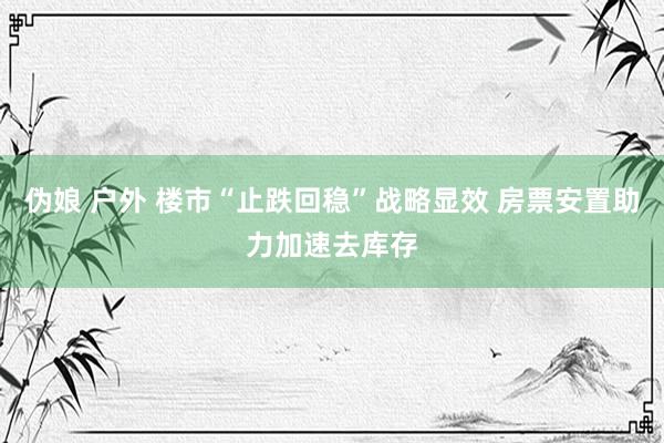 伪娘 户外 楼市“止跌回稳”战略显效 房票安置助力加速去库存