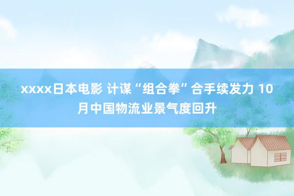 xxxx日本电影 计谋“组合拳”合手续发力 10月中国物流业景气度回升