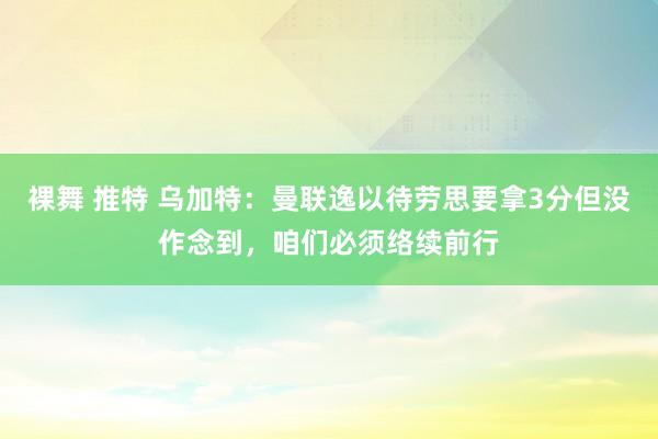 裸舞 推特 乌加特：曼联逸以待劳思要拿3分但没作念到，咱们必须络续前行