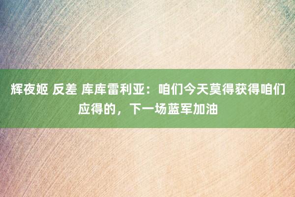 辉夜姬 反差 库库雷利亚：咱们今天莫得获得咱们应得的，下一场蓝军加油