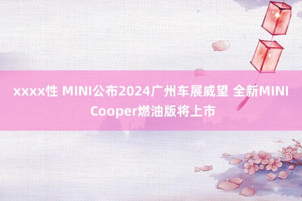 xxxx性 MINI公布2024广州车展威望 全新MINI Cooper燃油版将上市