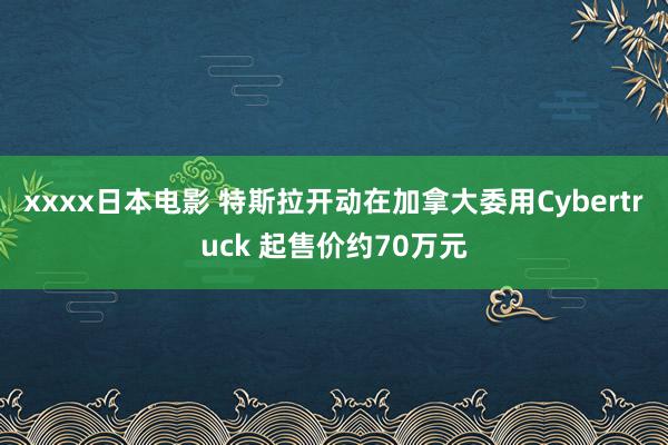 xxxx日本电影 特斯拉开动在加拿大委用Cybertruck 起售价约70万元