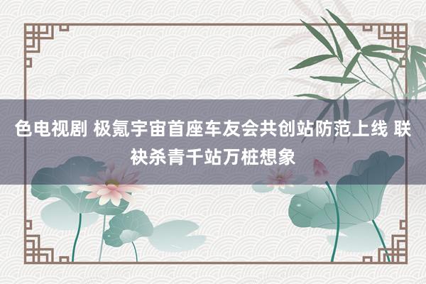 色电视剧 极氪宇宙首座车友会共创站防范上线 联袂杀青千站万桩想象