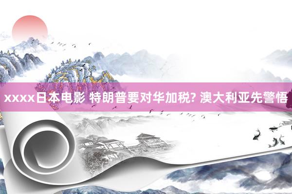 xxxx日本电影 特朗普要对华加税? 澳大利亚先警悟