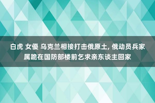 白虎 女優 乌克兰相接打击俄原土， 俄动员兵家属跪在国防部楼前乞求亲东谈主回家