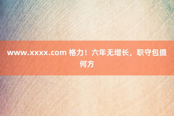 www.xxxx.com 格力！六年无增长，职守包摄何方