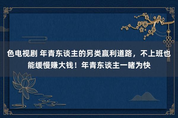 色电视剧 年青东谈主的另类赢利道路，不上班也能缓慢赚大钱！年青东谈主一睹为快