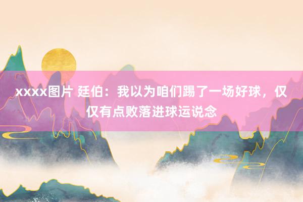 xxxx图片 廷伯：我以为咱们踢了一场好球，仅仅有点败落进球运说念