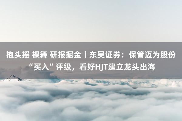 抱头摇 裸舞 研报掘金丨东吴证券：保管迈为股份“买入”评级，看好HJT建立龙头出海