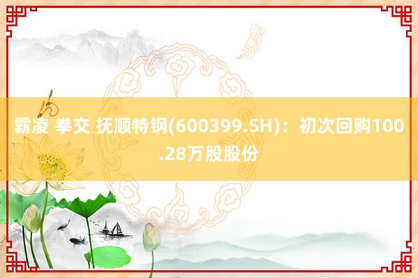 霸凌 拳交 抚顺特钢(600399.SH)：初次回购100.28万股股份