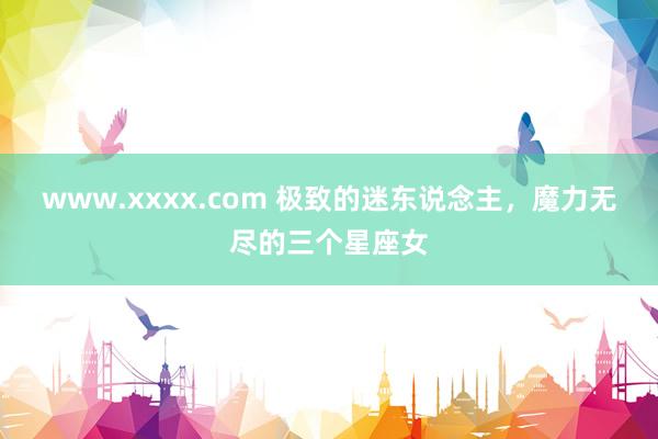 www.xxxx.com 极致的迷东说念主，魔力无尽的三个星座女