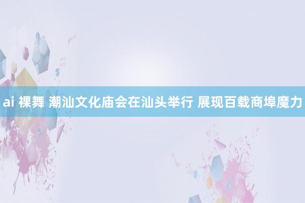 ai 裸舞 潮汕文化庙会在汕头举行 展现百载商埠魔力