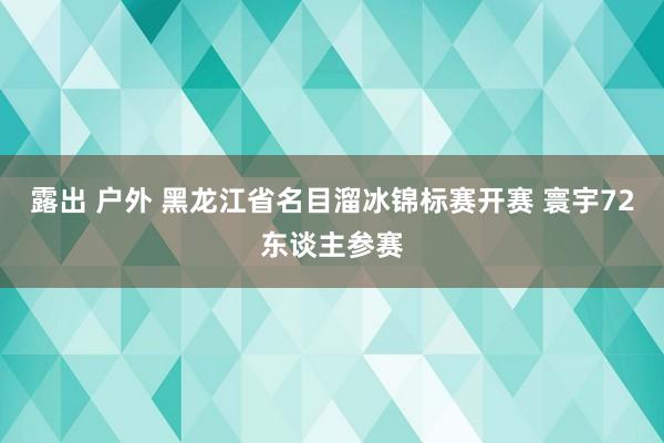 露出 户外 黑龙江省名目溜冰锦标赛开赛 寰宇72东谈主参赛