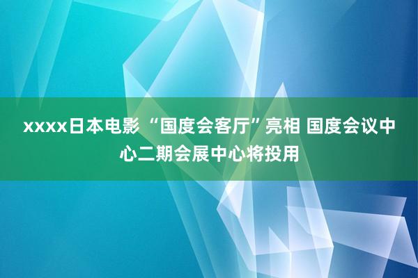 xxxx日本电影 “国度会客厅”亮相 国度会议中心二期会展中心将投用