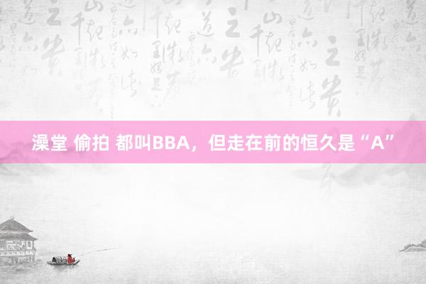 澡堂 偷拍 都叫BBA，但走在前的恒久是“A”