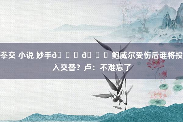 拳交 小说 妙手👍👍鲍威尔受伤后谁将投入交替？卢：不难忘了