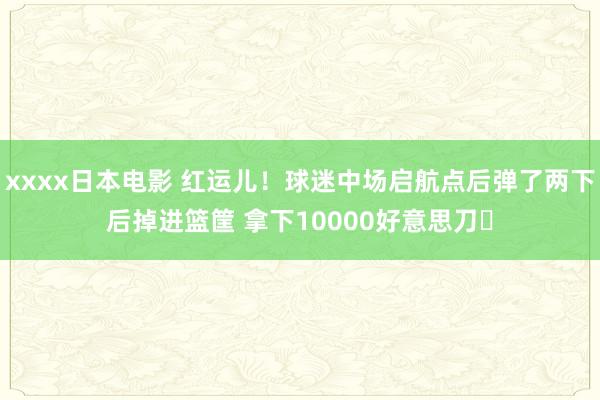 xxxx日本电影 红运儿！球迷中场启航点后弹了两下后掉进篮筐 拿下10000好意思刀✅