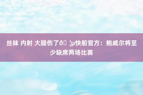 丝袜 内射 大腿伤了🦵快船官方：鲍威尔将至少缺席两场比赛