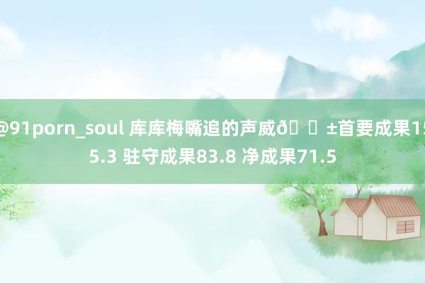 @91porn_soul 库库梅嘴追的声威😱首要成果155.3 驻守成果83.8 净成果71.5