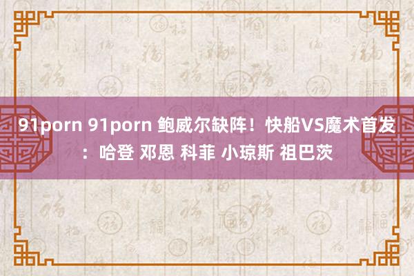 91porn 91porn 鲍威尔缺阵！快船VS魔术首发：哈登 邓恩 科菲 小琼斯 祖巴茨