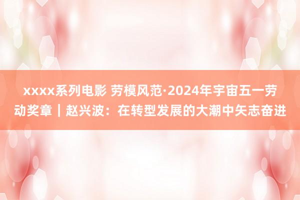 xxxx系列电影 劳模风范·2024年宇宙五一劳动奖章｜赵兴波：在转型发展的大潮中矢志奋进