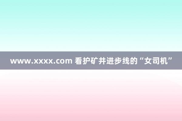 www.xxxx.com 看护矿井进步线的“女司机”