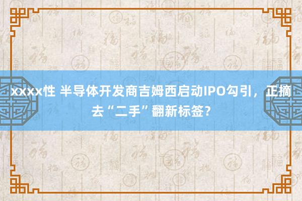 xxxx性 半导体开发商吉姆西启动IPO勾引，正摘去“二手”翻新标签？