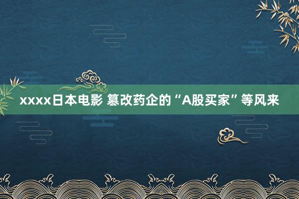 xxxx日本电影 篡改药企的“A股买家”等风来