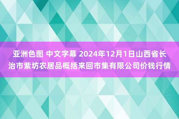 亚洲色图 中文字幕 2024年12月1日山西省长治市紫坊农居品概括来回市集有限公司价钱行情