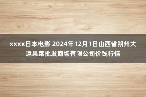 xxxx日本电影 2024年12月1日山西省朔州大运果菜批发商场有限公司价钱行情