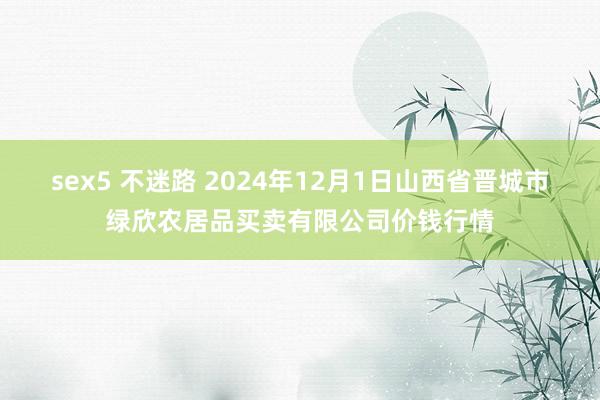 sex5 不迷路 2024年12月1日山西省晋城市绿欣农居品买卖有限公司价钱行情