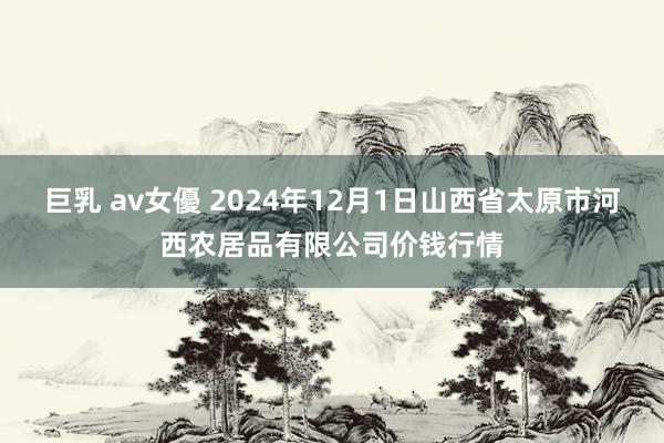 巨乳 av女優 2024年12月1日山西省太原市河西农居品有限公司价钱行情