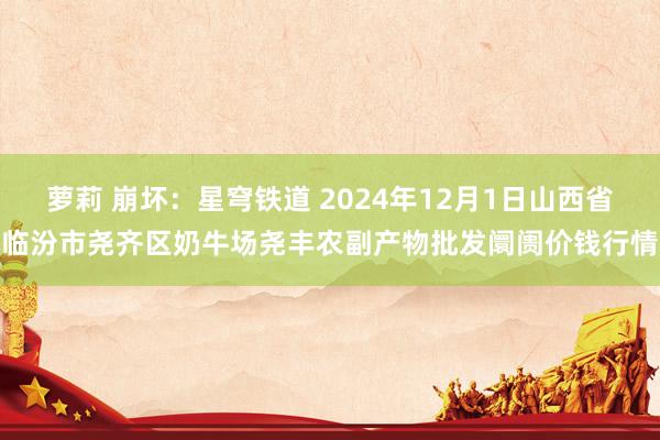 萝莉 崩坏：星穹铁道 2024年12月1日山西省临汾市尧齐区奶牛场尧丰农副产物批发阛阓价钱行情