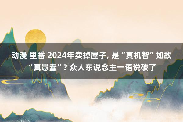 动漫 里番 2024年卖掉屋子， 是“真机智”如故“真愚蠢”? 众人东说念主一语说破了