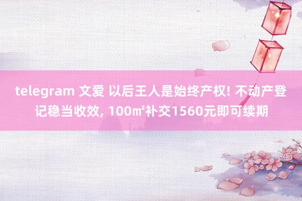 telegram 文爱 以后王人是始终产权! 不动产登记稳当收效， 100㎡补交1560元即可续期