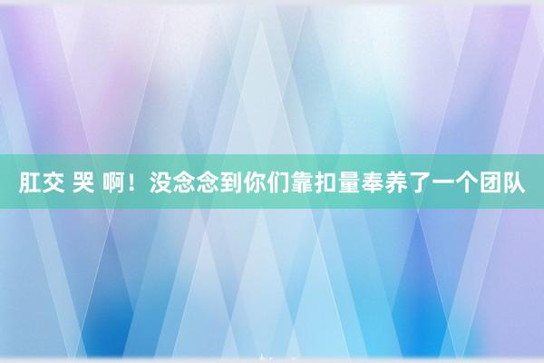 肛交 哭 啊！没念念到你们靠扣量奉养了一个团队