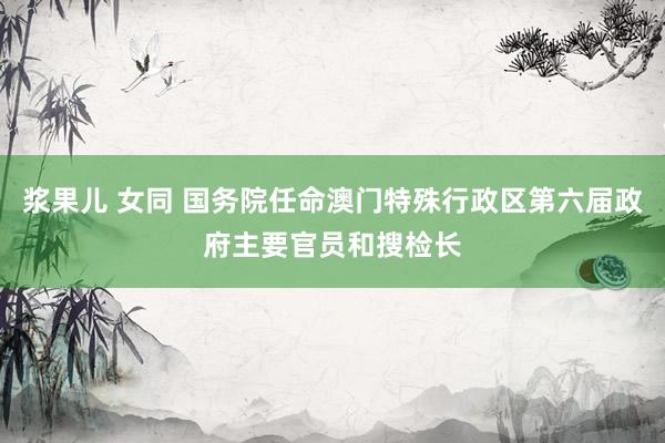 浆果儿 女同 国务院任命澳门特殊行政区第六届政府主要官员和搜检长