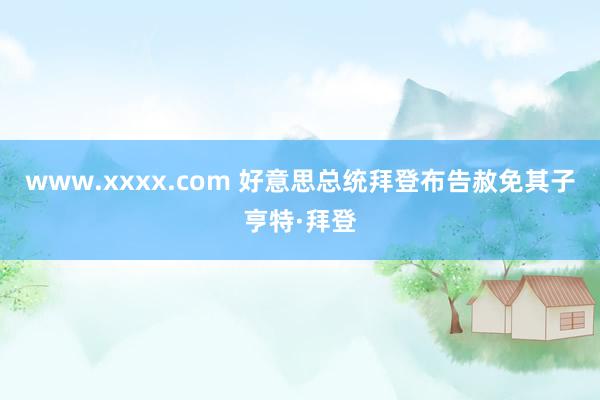 www.xxxx.com 好意思总统拜登布告赦免其子亨特·拜登