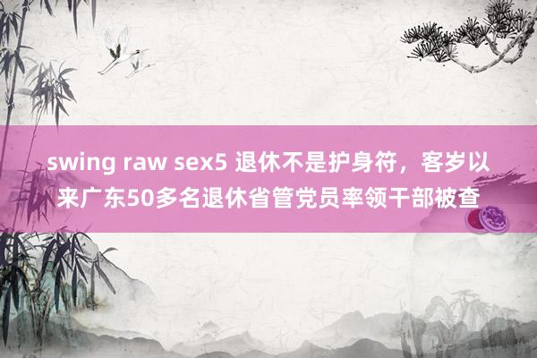 swing raw sex5 退休不是护身符，客岁以来广东50多名退休省管党员率领干部被查