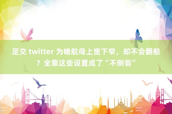 足交 twitter 为啥航母上宽下窄，却不会翻船？全靠这些设置成了“不倒翁”