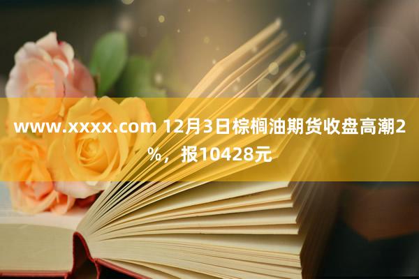 www.xxxx.com 12月3日棕榈油期货收盘高潮2%，报10428元