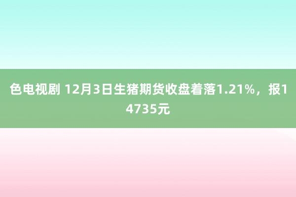 色电视剧 12月3日生猪期货收盘着落1.21%，报14735元