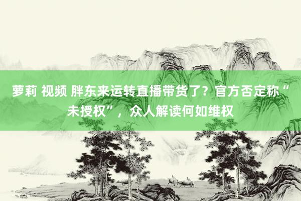 萝莉 视频 胖东来运转直播带货了？官方否定称“未授权”，众人解读何如维权