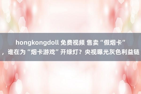 hongkongdoll 免费视频 售卖“假烟卡”，谁在为“烟卡游戏”开绿灯？央视曝光灰色利益链