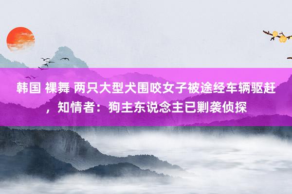 韩国 裸舞 两只大型犬围咬女子被途经车辆驱赶，知情者：狗主东说念主已剿袭侦探