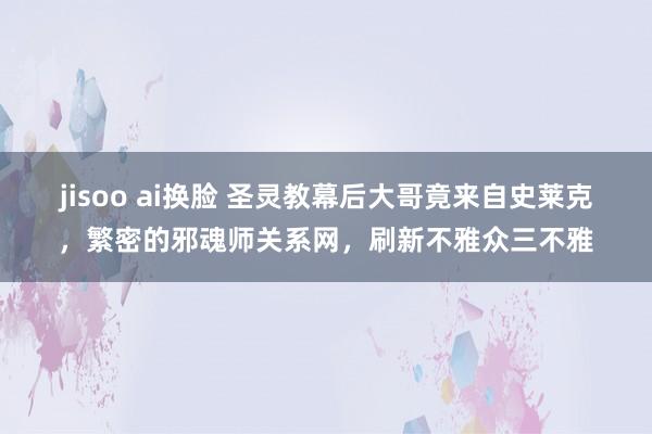 jisoo ai换脸 圣灵教幕后大哥竟来自史莱克，繁密的邪魂师关系网，刷新不雅众三不雅