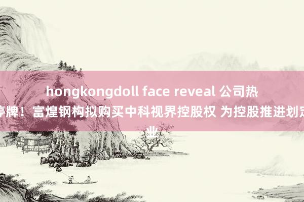 hongkongdoll face reveal 公司热门｜停牌！富煌钢构拟购买中科视界控股权 为控股推进划定企业