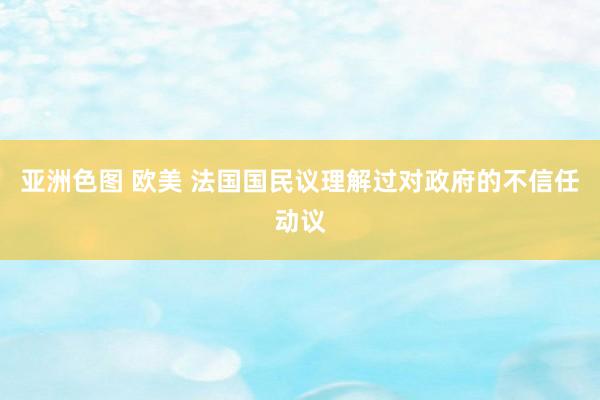 亚洲色图 欧美 法国国民议理解过对政府的不信任动议