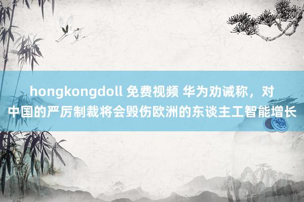 hongkongdoll 免费视频 华为劝诫称，对中国的严厉制裁将会毁伤欧洲的东谈主工智能增长