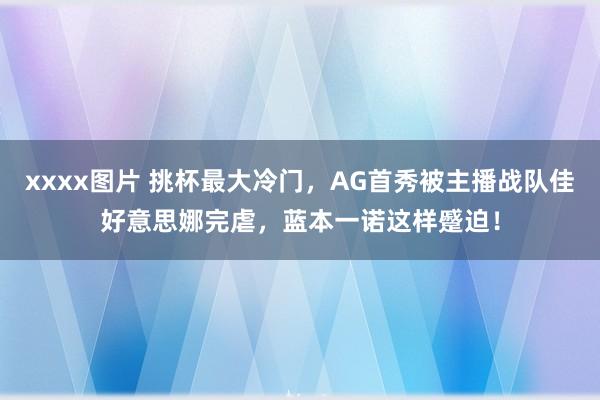 xxxx图片 挑杯最大冷门，AG首秀被主播战队佳好意思娜完虐，蓝本一诺这样蹙迫！